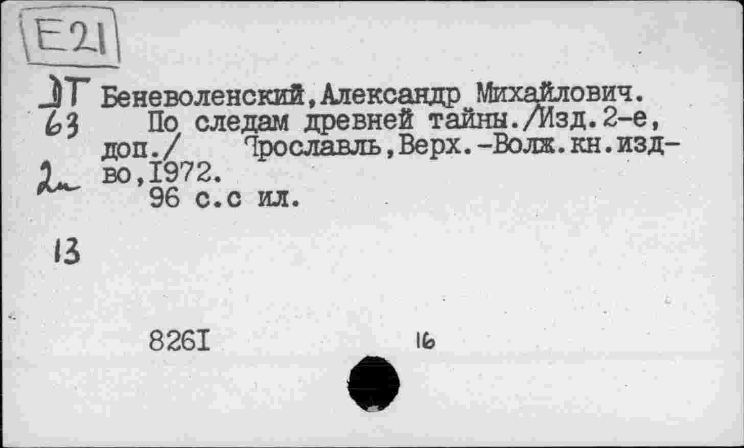 ﻿
J) Т Беневоленский,Александр Михайлович.
63 Йо следам древней тайны./Изд.2-е, доп./	Ярославль,Верх.-Волж.кн.изд-
1	во,1972.
96 с.с ил.
13
8261
